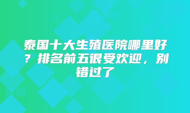 泰国十大生殖医院哪里好?排名前五很受欢迎,别错过了