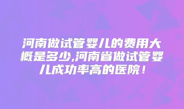 河南做试管婴儿的费用大概是多少,河南省做试管婴儿成功率高的医院！