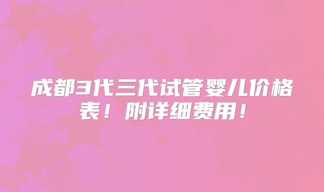 成都3代三代试管婴儿价格表！附详细费用！