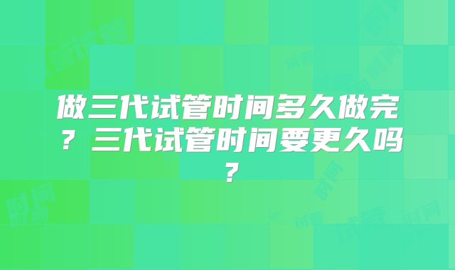 做三代试管时间多久做完？三代试管时间要更久吗？