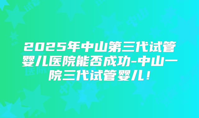 2025年中山第三代试管婴儿医院能否成功-中山一院三代试管婴儿！