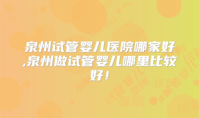 泉州试管婴儿医院哪家好,泉州做试管婴儿哪里比较好！