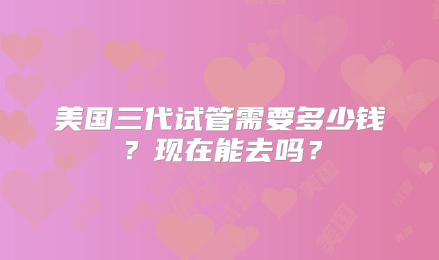 美国三代试管需要多少钱？现在能去吗？