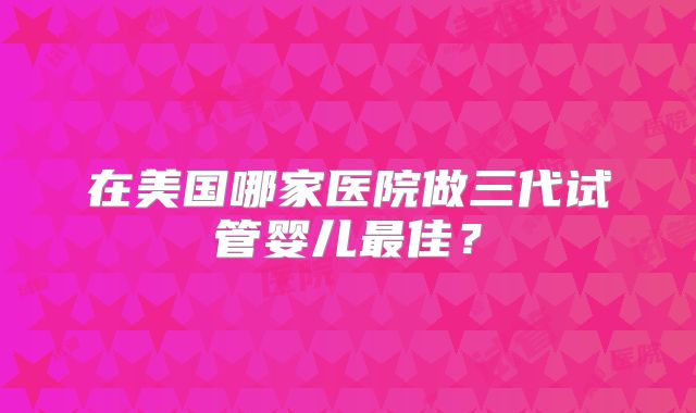 在美国哪家医院做三代试管婴儿最佳？