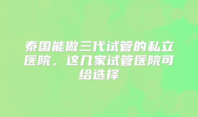 泰国能做三代试管的私立医院，这几家试管医院可给选择