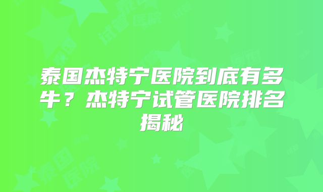 泰国杰特宁医院到底有多牛?杰特宁试管医院排名揭秘