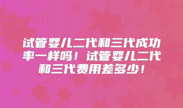 试管婴儿二代和三代成功率一样吗！试管婴儿二代和三代费用差多少！