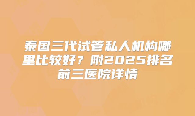 泰国三代试管私人机构哪里比较好？附2025排名前三医院详情