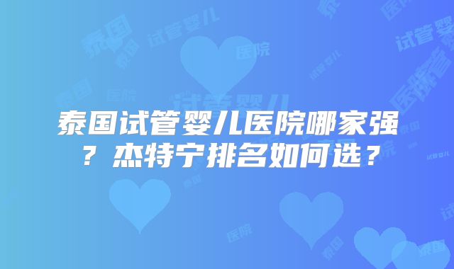 泰国试管婴儿医院哪家强？杰特宁排名如何选？
