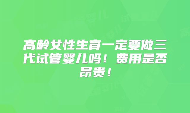 高龄女性生育一定要做三代试管婴儿吗！费用是否昂贵！