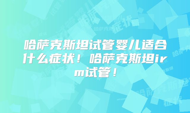 哈萨克斯坦试管婴儿适合什么症状！哈萨克斯坦irm试管！