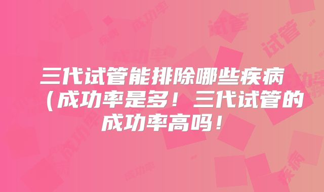 三代试管能排除哪些疾病（成功率是多！三代试管的成功率高吗！