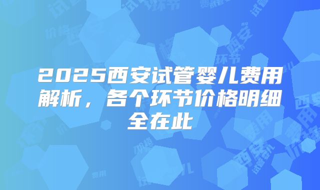 2025西安试管婴儿费用解析,各个环节价格明细全在此