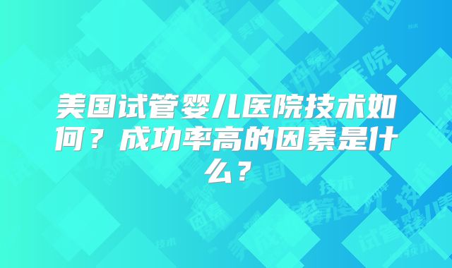 美国试管婴儿医院技术如何？成功率高的因素是什么？