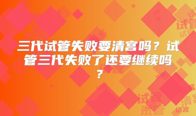 三代试管失败要清宫吗？试管三代失败了还要继续吗？