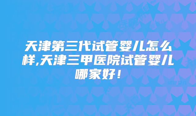 天津第三代试管婴儿怎么样,天津三甲医院试管婴儿哪家好！