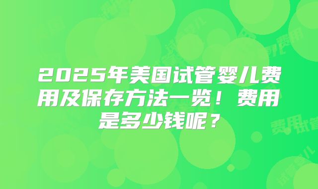 2025年美国试管婴儿费用及保存方法一览!费用是多少钱呢?