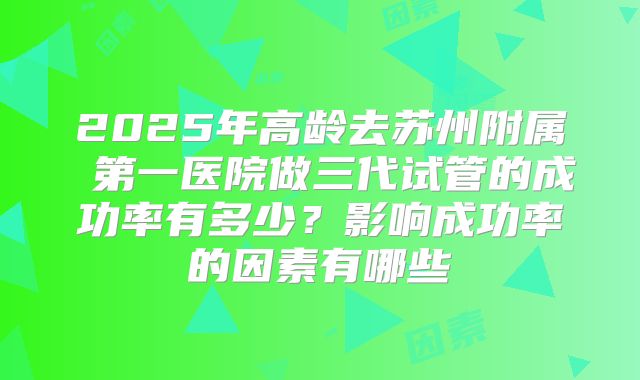 2025年高龄去苏州附属 第一医院做三代试管的成功率有多少？影响成功率的因素有哪些
