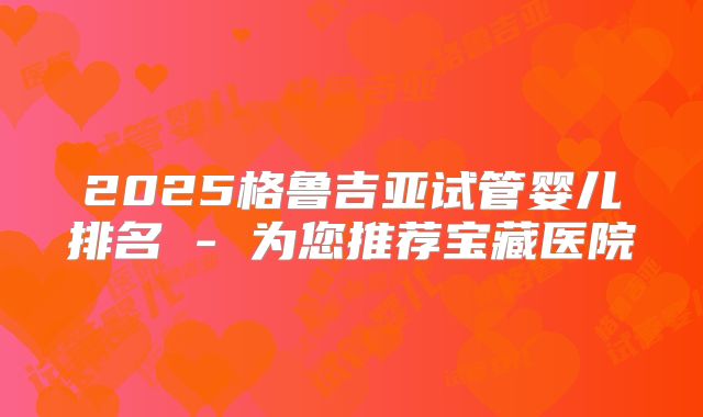 2025格鲁吉亚试管婴儿排名 - 为您推荐宝藏医院