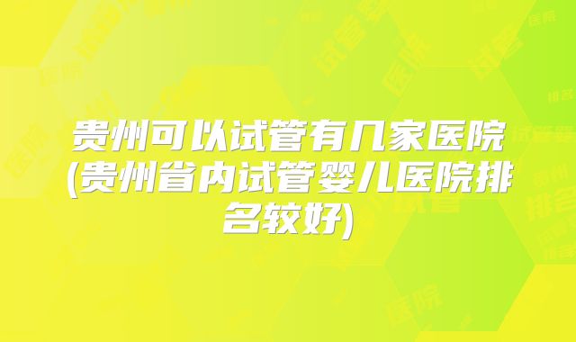 贵州可以试管有几家医院(贵州省内试管婴儿医院排名较好)