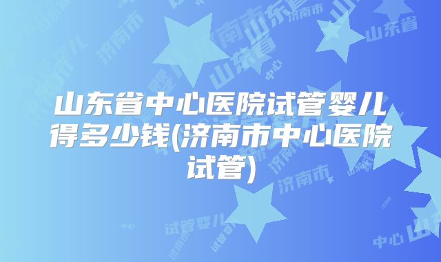 山东省中心医院试管婴儿得多少钱(济南市中心医院试管)