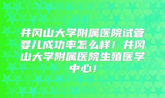 井冈山大学附属医院试管婴儿成功率怎么样！井冈山大学附属医院生殖医学中心！