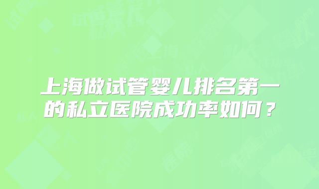 上海做试管婴儿排名第一的私立医院成功率如何？