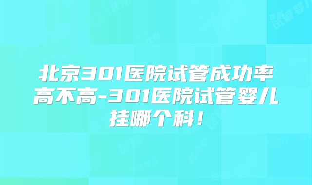 北京301医院试管成功率高不高-301医院试管婴儿挂哪个科!