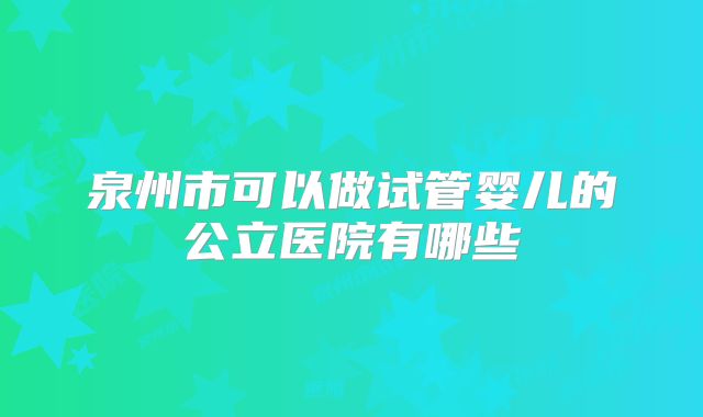 泉州市可以做试管婴儿的公立医院有哪些