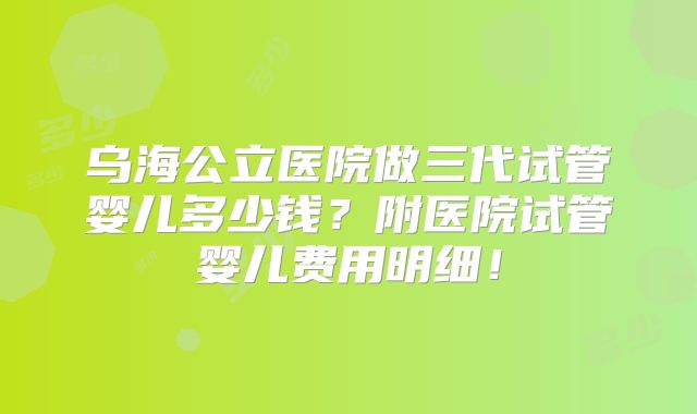 乌海公立医院做三代试管婴儿多少钱？附医院试管婴儿费用明细！