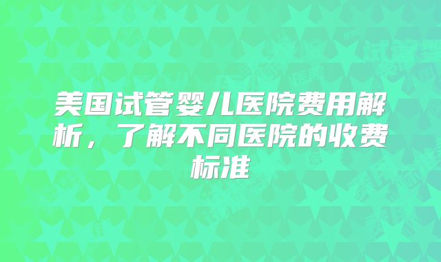 美国试管婴儿医院费用解析,了解不同医院的收费标准