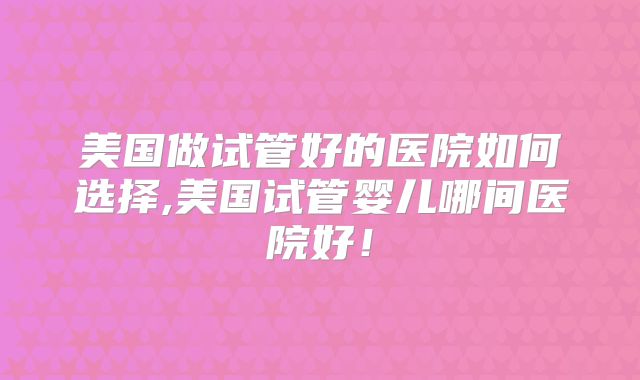 美国做试管好的医院如何选择,美国试管婴儿哪间医院好！