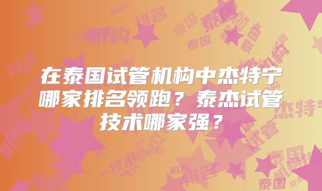 在泰国试管机构中杰特宁哪家排名领跑?泰杰试管技术哪家强?