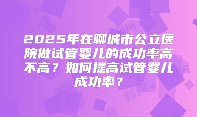 2025年在聊城市公立医院做试管婴儿的成功率高不高？如何提高试管婴儿成功率？