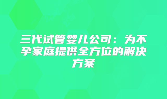 三代试管婴儿公司：为不孕家庭提供全方位的解决方案