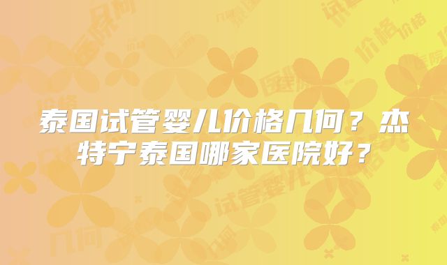泰国试管婴儿价格几何?杰特宁泰国哪家医院好?