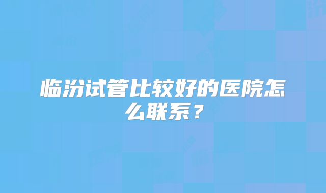 临汾试管比较好的医院怎么联系？