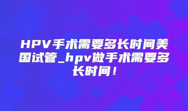 HPV手术需要多长时间美国试管_hpv做手术需要多长时间！