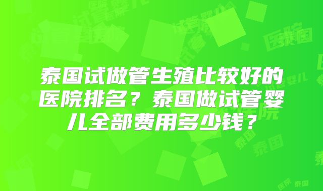 泰国试做管生殖比较好的医院排名？泰国做试管婴儿全部费用多少钱？