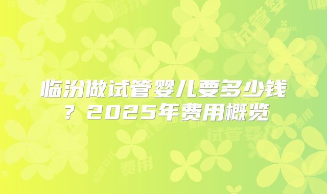 临汾做试管婴儿要多少钱？2025年费用概览