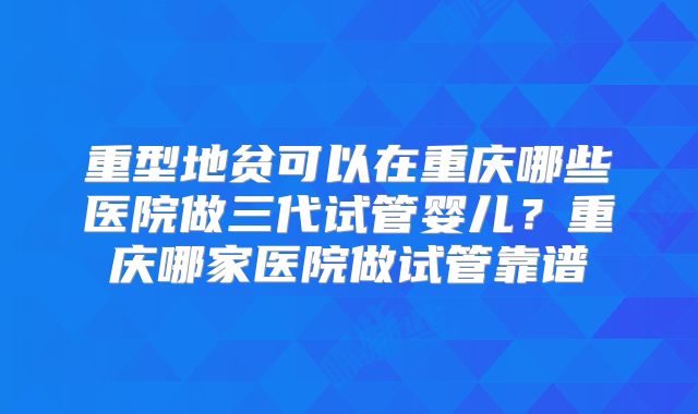 重型地贫可以在重庆哪些医院做三代试管婴儿？重庆哪家医院做试管靠谱