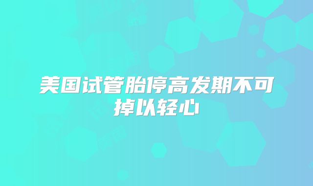 美国试管胎停高发期不可掉以轻心