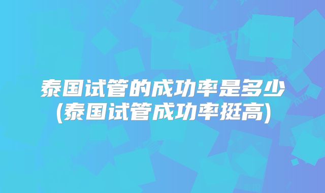 泰国试管的成功率是多少(泰国试管成功率挺高)