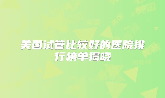 美国试管比较好的医院排行榜单揭晓