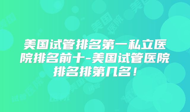美国试管排名第一私立医院排名前十-美国试管医院排名排第几名!