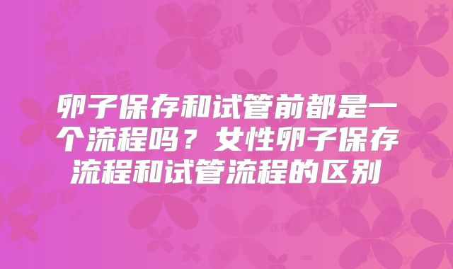 卵子保存和试管前都是一个流程吗?女性卵子保存流程和试管流程的区别