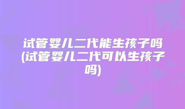 试管婴儿二代能生孩子吗(试管婴儿二代可以生孩子吗)