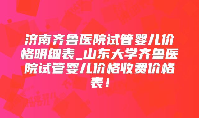 济南齐鲁医院试管婴儿价格明细表_山东大学齐鲁医院试管婴儿价格收费价格表!