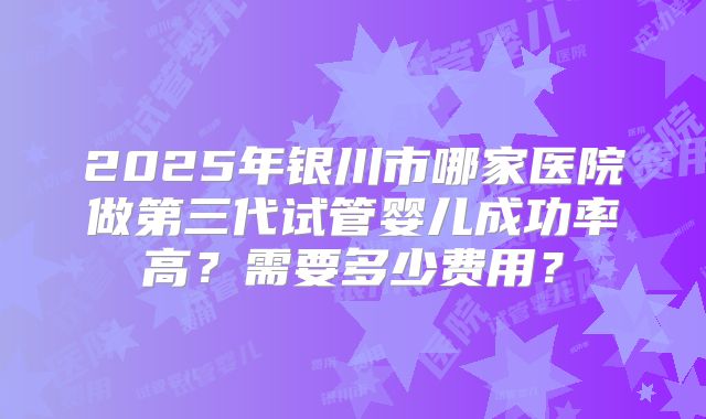 2025年银川市哪家医院做第三代试管婴儿成功率高?需要多少费用?