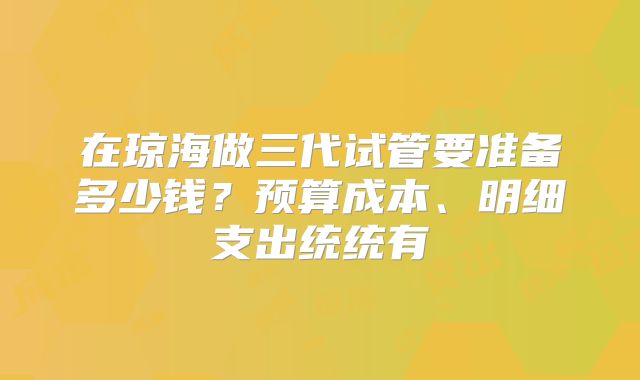 在琼海做三代试管要准备多少钱？预算成本、明细支出统统有